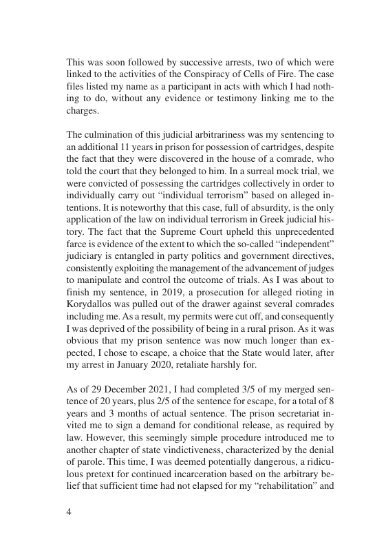 This was soon followed by successive arrests, two of which were linked to the activities of the Conspiracy of Cells of Fire. The case fills lsted my name as a participant in acts with which I had noth- ing to do, without any evidence or testimony linking me to the charges. ‘The culmination of this judicial arbitrariness was my sentencing to an additional 11 years in prison for possession of cartridges, despite the fact that they were discovered in the house of a comrade, who told the court that they belonged to him. In a surreal mock trial, we were convicted of possessing the cartridges collectively in order to individually carry out “individual terrorism” based on alleged in- tentions. Itis noteworthy that this case, full of absurdity. is the only application of the law on individual terrorism in Greek judicial his- tory. The fact that the Supreme Court upheld this unprecedented farce is evidence of the extent to which the so-called “independent™ judiciary is entangled in party politics and government directives, consistently exploiting the management of the advancement of judges to manipulate and control the outcome of trials. As I was about to finish my sentence, in 2019, a prosecution for alleged rioting in Korydallos was pulled out of the drawer against several comrades including me. Asa result, my permits were cut off, and consequently Twas deprived of the possibility of being in a rural prison. As it was obvious that my prison sentence was now much longer than ex- pected. I chose to escape, a choice that the State would later, after my arest in January 2020, retaliate harshly for. As of 29 December 2021, T had completed 3/5 of my merged sen- tence of 20 years, plus 2/5 of the sentence for escape, for a total of § years and 3 months of actual sentence. The prison secretariat in- vited me to sign a demand for conditional release, as required by law. However, this seemingly simple procedure introduced me to another chapter of state vindictiveness, characterized by the denial of parole. This time, I was deemed potentially dangerous, a ridicu- lous pretext for continued incarceration based on the arbitrary be- e that sufficient time had not elapsed for my “rehabi